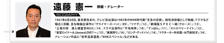 【VOICE14】遠藤憲一（俳優）／1961年6月28日、東京都生まれ。テレビ初出演は1983年のNHK時代劇「壬生の恋歌」。個性派俳優として映画、ドラマなど幅広く活躍。主な映画出演作に『クライマーズ・ハイ』（09）、『ツナグ』（12）、『劇場版ＳＰＥＣ～結（クローズ）』（13）、『土竜の唄　潜入捜査官REIJI』（14）。ドラマ出演作に「不毛地帯」（10）、「てっぱん」（11）、「ストロベリーナイト」（12）、「安堂ロイド～A.I.knowsLOVE？～」（13）、「家族狩り」（14）、「ロング・グッドバイ」（14）、「ドクターX～外科医・大門未知子」（14）。ナレーション作品に『世界温泉遺産』『NHKスペシャル』などがある。