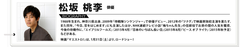 
							松坂桃李：
								1988年生まれ。神奈川県出身。2009年「侍戦隊シンケンジャー」で俳優デビュー。2012年の『ツナグ』で映画単独初主演を果たす。また同年、『今日、恋をはじめます』にも主演したほか、NHK連続テレビ小説「梅ちゃん先生」の信郎役でお茶の間の人気を獲得。今後の待機作に、『エイプリルフールズ』（2015年4月）『日本のいちばん長い日』(2015年8月)『ピース オブ ケイク』（2015年秋予定）などがある。 映画『マエストロ！』は、1月31日（土）より、ロードショー！

							