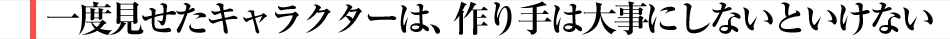 一度見せたキャラクターは、作り手は大事にしないといけない
