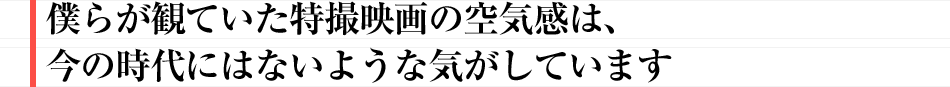 僕らが観ていた特撮映画の空気感は、今の時代にはないような気がしています