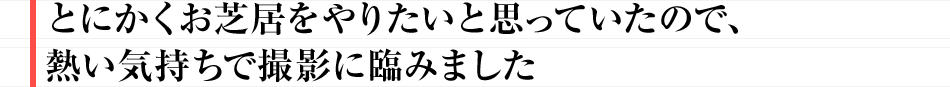 とにかくお芝居をやりたいと思っていたので、熱い気持ちで撮影に臨みました