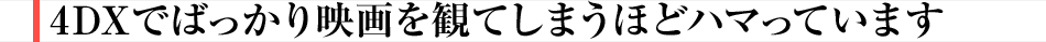 4DXでばっかり映画を観てしまうほどハマっています
