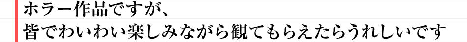 ホラー作品ですが、皆でわいわい楽しみながら観てもらえたらうれしいです