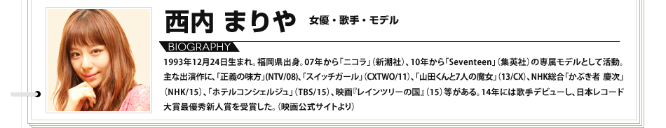 西内まりや　女優・歌手・モデル：1993年12月24日生まれ。福岡県出身。07年から「ニコラ」（新潮社）、10年から「Seventeen」（集英社）の専属モデルとして活動。主な出演作に、「正義の味方」(NTV/08)、「スイッチガール」（CXTWO/11）、「山田くんと7人の魔女」（13/CX）、NHK総合「かぶき者 慶次」（NHK/15）、「ホテルコンシェルジュ」（TBS/15）、映画『レインツリーの国』（15）等がある。14年には歌手デビューし、日本レコード大賞最優秀新人賞を受賞した。（映画公式サイトより）

