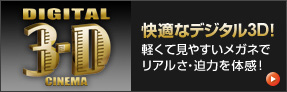 DIGITAL 3-D CINEMA 快適なデジタル３D 軽くて見やすいメガネでリアルさ・迫力を体感！