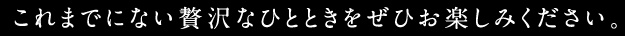 これまでにない贅沢なひとときをぜひお楽しみください。