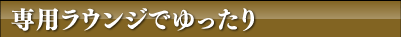 専用ラウンジでゆっくり