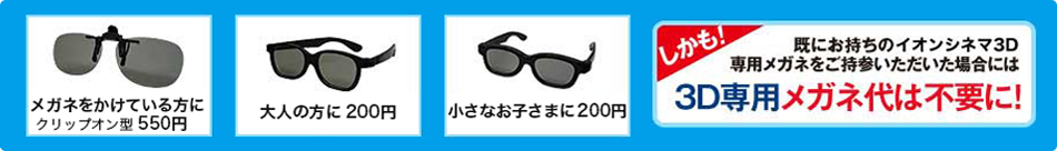 メガネをかけている方に クリップオン型 550円　大人の方に 200円　小さなお子さまに 200円　しかも！既にお持ちのイオンシネマ3D専用メガネをご持参いただいた場合には3D専用メガネ代は不要に！