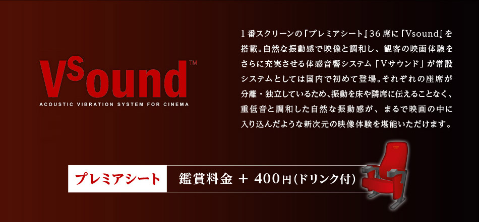 国内初常設導入 新音響システム Vsound 1番スクリーンの『プレミアシート』36席に『Vsound』を搭載。自然な振動感で映像と調和し、観客の映画体験をさらに充実させる体感音響システム「Ｖサウンド」が常設システムとしては国内で初めて登場。それぞれの座席が分離・独立しているため、振動を床や隣席に伝えることなく、重低音と調和した自然な振動感が、まるで映画の中に入り込んだような新次元の映像体験を堪能いただけます。プレミアシート 鑑賞料金＋400円(ドリンク付き)