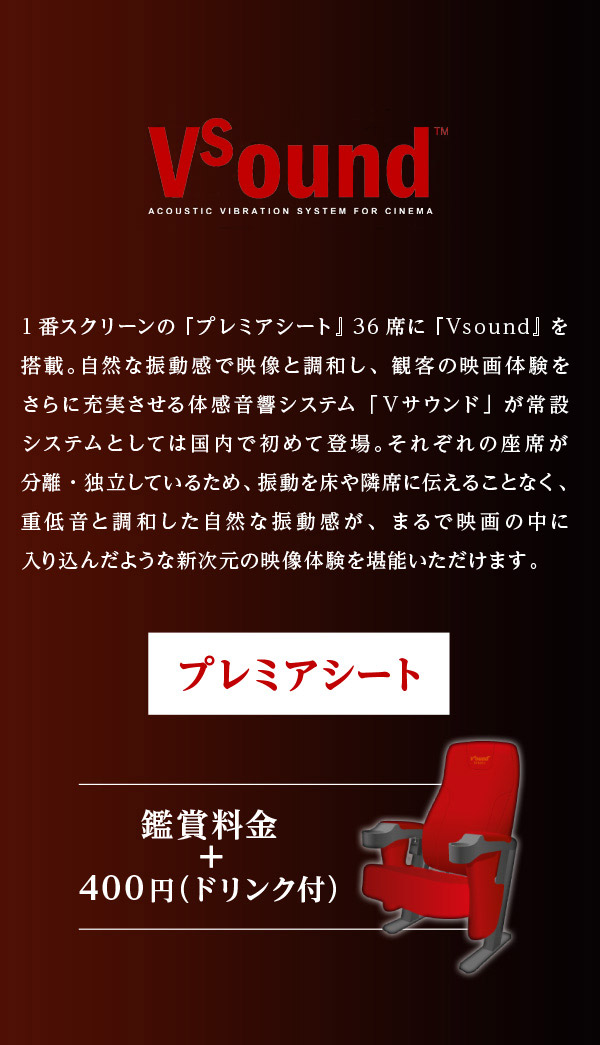 国内初常設導入 新音響システム Vsound 1番スクリーンの『プレミアシート』36席に『Vsound』を搭載。自然な振動感で映像と調和し、観客の映画体験をさらに充実させる体感音響システム「Ｖサウンド」が常設システムとしては国内で初めて登場。それぞれの座席が分離・独立しているため、振動を床や隣席に伝えることなく、重低音と調和した自然な振動感が、まるで映画の中に入り込んだような新次元の映像体験を堪能いただけます。 プレミアシート 鑑賞料金＋400円(ドリンク付き)