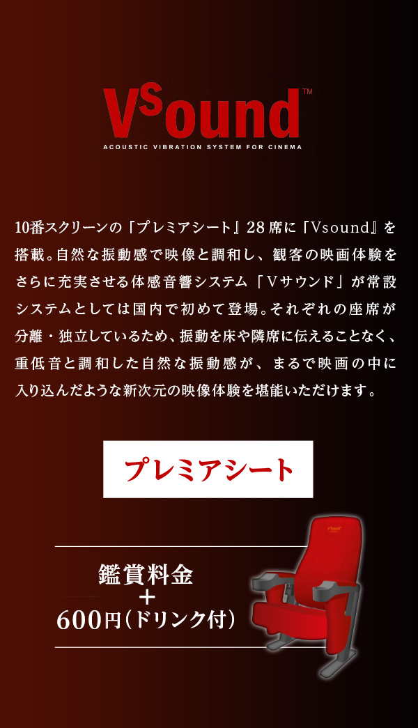 国内初常設導入 新音響システム Vsound 10番スクリーンの『プレミアシート』28席に『Vsound』を搭載。自然な振動感で映像と調和し、観客の映画体験をさらに充実させる体感音響システム「Ｖサウンド」が常設システムとしては国内で初めて登場。それぞれの座席が分離・独立しているため、振動を床や隣席に伝えることなく、重低音と調和した自然な振動感が、まるで映画の中に入り込んだような新次元の映像体験を堪能いただけます。 プレミアシート 鑑賞料金＋600円(ドリンク付き)