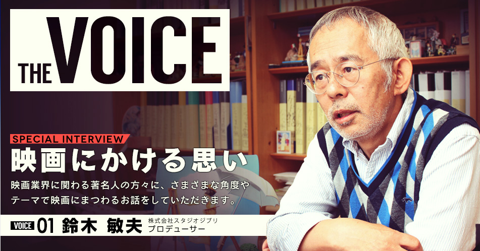 THE VOICE｜special interview：「映画にかける思い」映画業界に関わる著名人の方々に、さまざまな角度やテーマで映画にまつわるお話をしていただきます。／VOICE01 鈴木 敏夫（株式会社スタジオジブリ  プロデューサー）