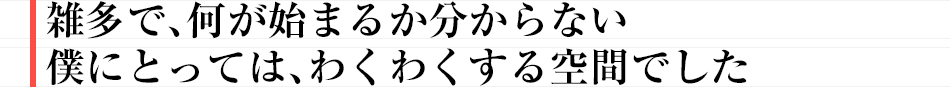 雑多で、何が始まるか分からない僕にとっては、わくわくする空間でした