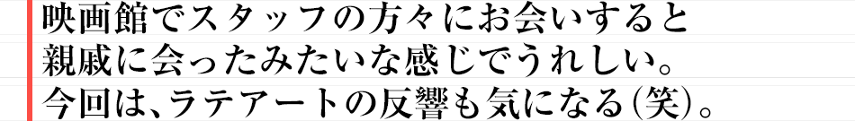 映画館でスタッフの方々にお会いすると親戚に会ったみたいな感じでうれしい。今回は、ラテアートの反響も気になる(笑)。
