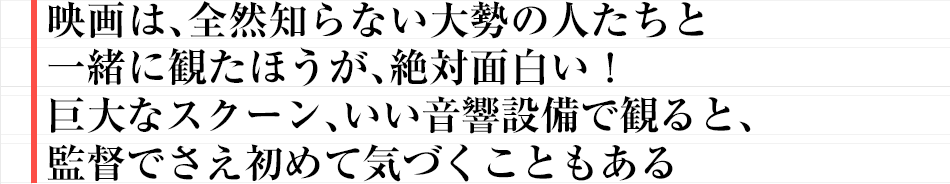 映画は、全然知らない大勢の人たちと一緒に観たほうが、絶対面白い!巨大なスクーン、いい音響設備で観ると、監督でさえ初めて気づくこともある