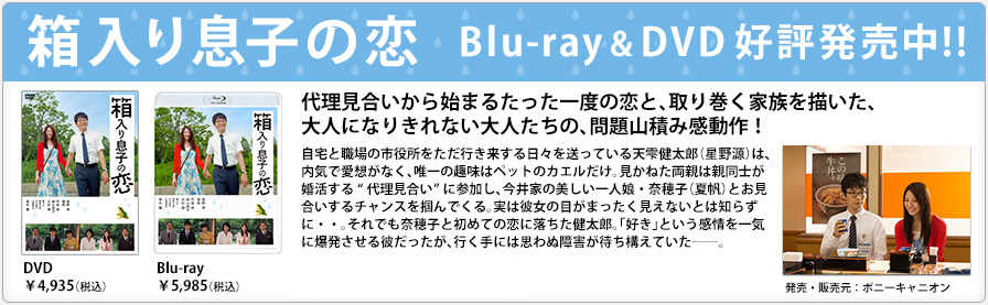 箱入り息子の恋 Blu-ray & DVD 好評発売中!! 代理見合いから始まるたった一度の恋と、取り巻く家族を描いた、大人になりきれない大人たちの、問題山積み感動作！ 自宅と職場の市役所をただ行き来する日々を送っている天雫健太郎（星野源）は、内気で愛想がなく、唯一の趣味はペットのカエルだけ。見かねた両親は親同士が婚活する“代理見合い”に参加し、今井家の美しい一人娘・奈穂子（夏帆）とお見合いするチャンスを掴んでくる。実は彼女の目がまったく見えないとは知らずに・・。それでも奈穂子と初めての恋に落ちた健太郎。「好き」という感情を一気に爆発させる彼だったが、行く手には思わぬ障害が待ち構えていた――。