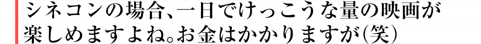 シネコンの場合、一日でけっこうな量の映画が楽しめますよね。お金はかかりますが(笑)