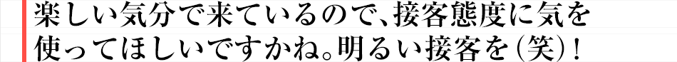 楽しい気分で来ているので、接客態度に気を使ってほしいですかね。明るい接客を(笑)!