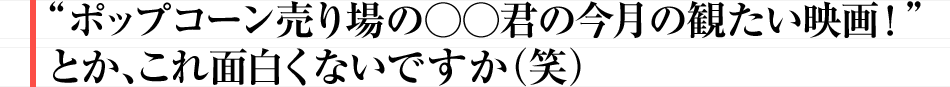 “ポップコーン売り場の○○君の今月の観たい映画!”とか、これ面白くないですか(笑)