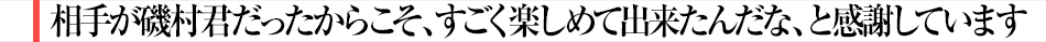 相手が磯村君だったからこそ、すごく楽しめて出来たんだな、と感謝しています