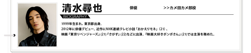 清水尋也 俳優 カメ田カメ郎役 1999年生まれ、東京都出身。2012年に俳優デビュー。近作にNHK連続テレビ小説「おかえりモネ」（21）、映画『東京リベンジャーズ』(21) 『さがす』(22)などに出演。『映画大好きポンポさん』(21)では主演を務めた。