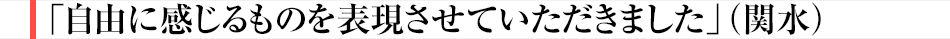 「自由に感じるものを表現させていただきました」（関水）