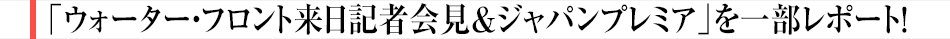 「ウォーター・フロント来日記者会見&ジャパンプレミア」を一部レポート!