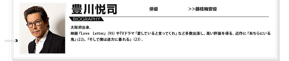 豊川悦司 俳優 藤枝梅安役 大阪府出身。映画『Love Letter』（95）やTVドラマ「愛していると言ってくれ」など多数出演し、高い評価を得る。近作に『あちらにいる鬼』(22)、『そして僕は途方に暮れる』（23）。