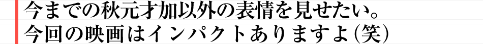 今までの秋元才加以外の表情を見せたい。今回の映画はインパクトありますよ（笑）