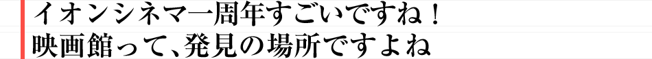 イオンシネマ一周年すごいですね！　映画館って、発見の場所ですよね