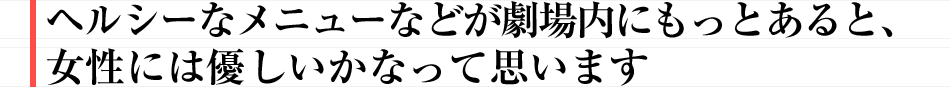 “ヘルシーなメニューなどが劇場内にもっとあると、女性には優しいかなって思います