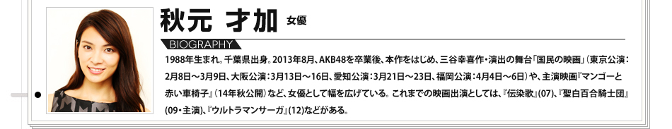 【VOICE11】秋元才加（女優）／1988年生まれ。千葉県出身。2013年8月、AKB48を卒業後、本作をはじめ、三谷幸喜作・演出の舞台「国民の映画」（東京公演：2月8日～3月9日、大阪公演：3月13日～16日、愛知公演：3月21日～23日、福岡公演：4月4日～6日）や、主演映画『マンゴーと赤い車椅子』（14年秋公開）など、女優として幅を広げている。これまでの映画出演としては、『伝染歌』(07)、『聖⽩百合騎士団』(09・主演)、『ウルトラマンサーガ』(12)などがある。