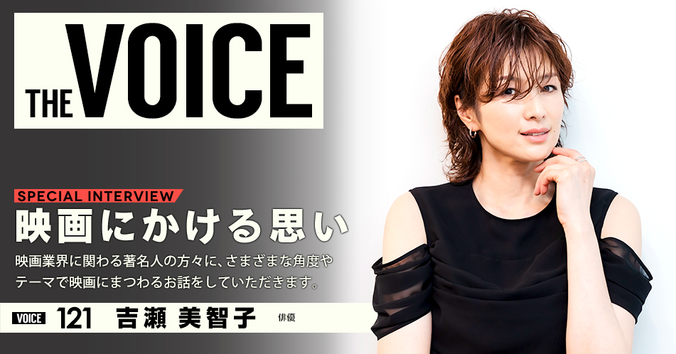 THE VOICE|special interview:「映画にかける思い」映画業界に関わる著名人の方々に、さまざまな角度やテーマで映画にまつわるお話をしていただきます。/voice121 俳優 吉瀬美智子