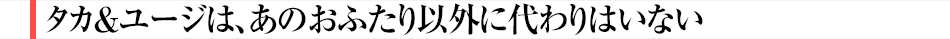 タカ＆ユージは、あのおふたり以外に代わりはいない
