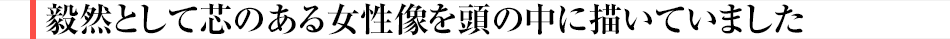 毅然として芯のある女性像を頭の中に描いていました