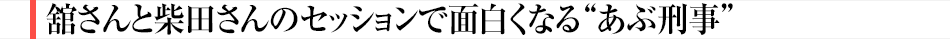 舘さんと柴田さんのセッションで面白くなる“あぶ刑事”