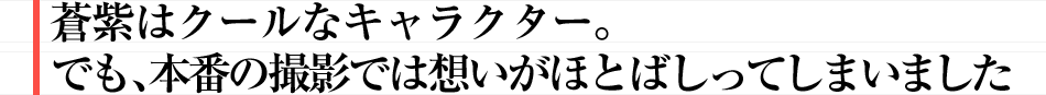 蒼紫はクールなキャラクター。でも、本番の撮影では想いがほとばしってしまいました