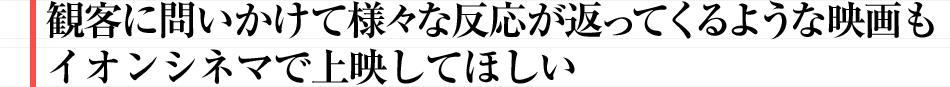 観客に問いかけて様々な反応が返ってくるような映画もイオンシネマで上映してほしい