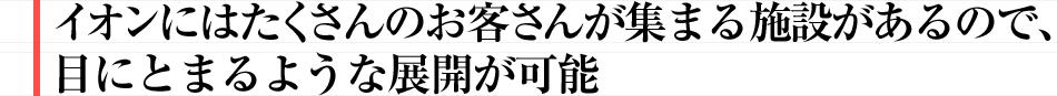 イオンにはたくさんのお客さんが集まる施設があるので、目にとまるような展開が可能