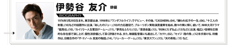 【VOICE13】伊勢谷友介（俳優）／1976年5月29日生まれ。東京都出身。1998年に『ワンダフルライフ』でデビュー。その後、『CASSHERN』(04)、『嫌われ松子の一生』(06)、『十三人の刺客』(10)などの話題作に出演。『あしたのジョー』(10)の力石徹役で、ブルーリボン賞助演男優賞を始め、数々の賞に輝く。続いて、NHK大河ドラマ「龍馬伝」(10)、『カイジ2～人生奪回ゲーム～』(11)、『夢売るふたり』(12)、『清須会議』(13)、『利休にたずねよ』(13)などに出演。幅広い役柄を圧倒的な存在感で演じ上げ、個性派俳優として高く評価される。また、映画監督業にも進出して、『カクト』(02)、『セイジ -陸の魚-』(12)を手掛ける。待機作は、日韓合作の『ザ・テノール 真実の物語』(14)、『ジョーカー・ゲーム』(15)、『東京スワン』(15)、『天の茶助』（15）など。