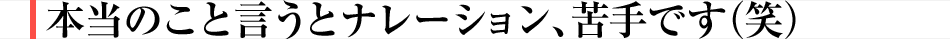 本当のこと言うとナレーション、苦手です(笑)
