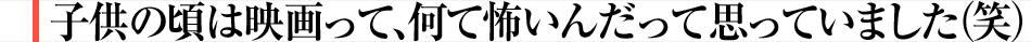 子供の頃は映画って、何て怖いんだって思っていました(笑)