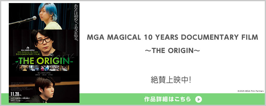 『MGA MAGICAL 10 YEARS ANNIVERSARY LIVE 〜FJORD〜 ON SCREEN』『MGA MAGICAL 10 YEARS DOCUMENTARY FILM 〜THE ORIGIN〜』&copy2025 MGA Film Partners 全国公開中! 配給:TOHO NEXT 作品詳細はこちら