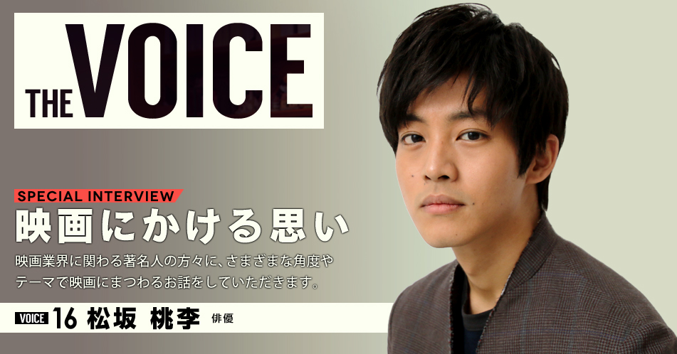 THE VOICE｜special interview：「映画にかける思い」映画業界に関わる著名人の方々に、さまざまな角度やテーマで映画にまつわるお話をしていただきます。／VOICE16 俳優　松坂桃李