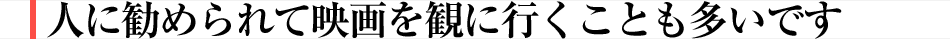 人に勧められて映画を観に行くことも多いです