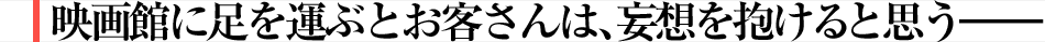 映画館に足を運ぶとお客さんは、妄想を抱けると思う――