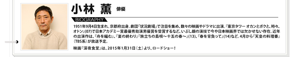 
							小林薫　俳優：
								1951年9月4日生まれ。京都府出身。劇団「状況劇場」で注目を集め、数々の映画やドラマに出演。『東京タワー オカンとボクと、時々、オトン』(07)で日本アカデミー賞最優秀助演男優賞を受賞するなど、いぶし銀の演技で今や日本映画界では欠かせない存在。近年の出演作は、『舟を編む』、『夏の終わり』『旅立ちの島唄～十五の春～』(13)、『春を背負って』(14)など。4月から『天皇の料理番』（TBS系）が放送予定。 映画『深夜食堂』は、2015年1月31日（土）より、ロードショー！

							