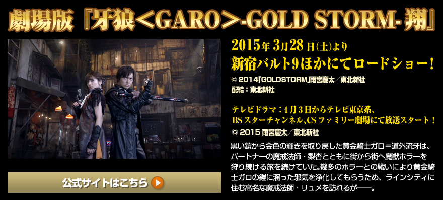 『牙狼＜GARO＞-GOLD STORM-翔』劇場版：3/28（土）より、新宿バルト9ほかにてロードショー (C) 2014「GOLDSTORM」雨宮慶太／東北新社 配給：東北新社 テレビドラマ：4月3日からテレビ東京系、BSスターチャンネル、CSファミリー劇場にて放送スタート！(C) 2015 雨宮慶太／東北新社 黒い鎧から金色の輝きを取り戻した黄金騎士ガロ＝道外流牙は、パートナーの魔戒法師・梨杏とともに街から街へ魔獣ホラーを狩り続ける旅を続けていた。幾多のホラーとの戦いにより黄金騎士ガロの鎧に溜った邪気を浄化してもらうため、ラインシティに住む高名な魔戒法師・リュメを訪れるが――。