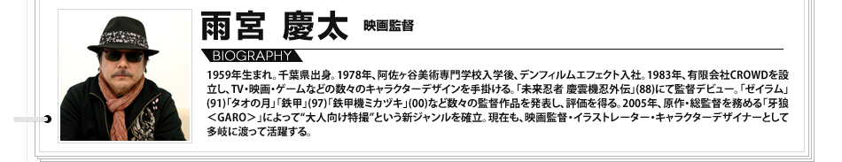 
							雨宮慶太　映画監督：1959年生まれ。千葉県出身。1978年、阿佐ヶ谷美術専門学校入学後、デンフィルムエフェクト入社。1983年、有限会社CROWDを設立し、TV・映画・ゲームなどの数々のキャラクターデザインを手掛ける。「未来忍者 慶雲機忍外伝」(88)にて監督デビュー。「ゼイラム」(91)「タオの月」「鉄甲」(97)「鉄甲機ミカヅキ」(00)など数々の監督作品を発表し、評価を得る。2005年、原作・総監督を務める「牙狼＜GARO＞」によって“大人向け特撮”という新ジャンルを確立。現在も、映画監督・イラストレーター・キャラクターデザイナーとして多岐に渡って活躍する。

							
