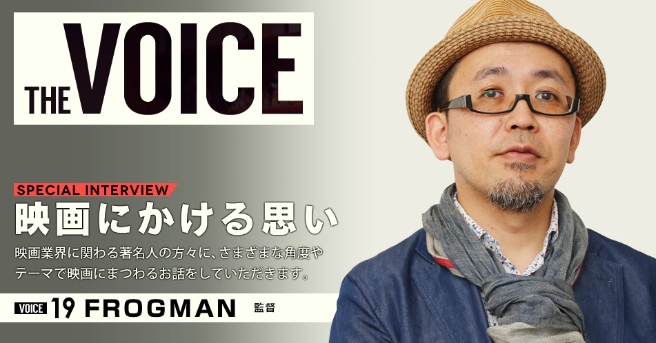 THE VOICE｜special interview：「映画にかける思い」映画業界に関わる著名人の方々に、さまざまな角度やテーマで映画にまつわるお話をしていただきます。／VOICE19 監督　FROGMAN